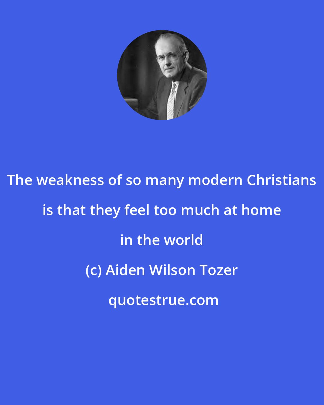 Aiden Wilson Tozer: The weakness of so many modern Christians is that they feel too much at home in the world