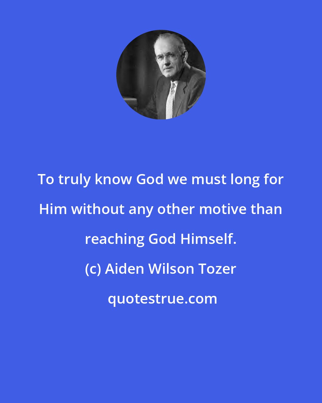 Aiden Wilson Tozer: To truly know God we must long for Him without any other motive than reaching God Himself.