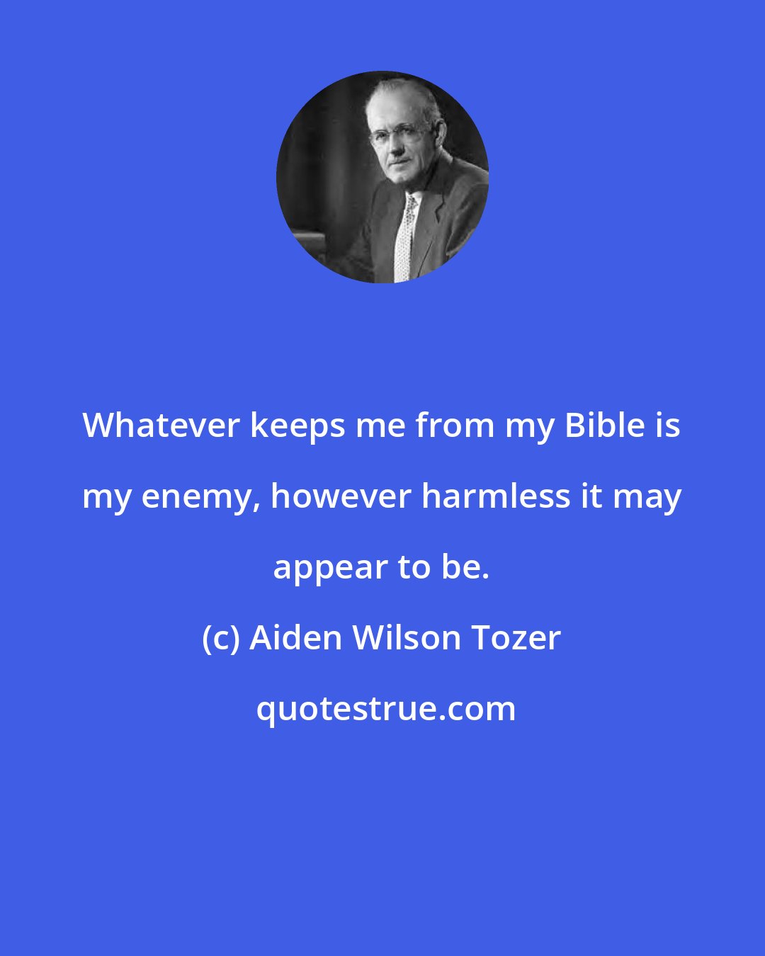 Aiden Wilson Tozer: Whatever keeps me from my Bible is my enemy, however harmless it may appear to be.