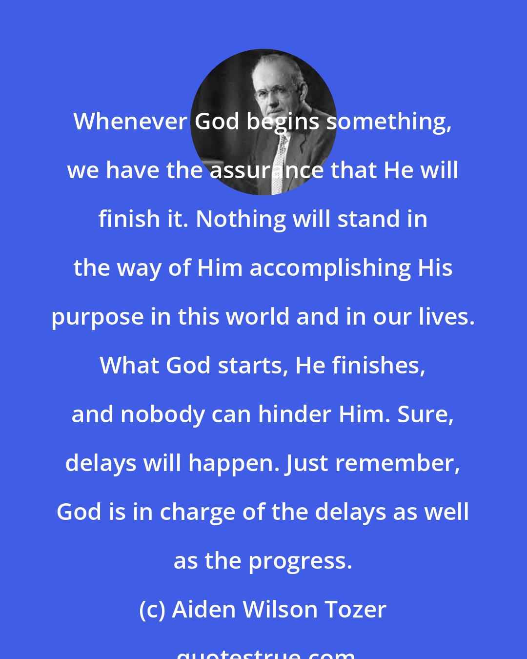 Aiden Wilson Tozer: Whenever God begins something, we have the assurance that He will finish it. Nothing will stand in the way of Him accomplishing His purpose in this world and in our lives. What God starts, He finishes, and nobody can hinder Him. Sure, delays will happen. Just remember, God is in charge of the delays as well as the progress.