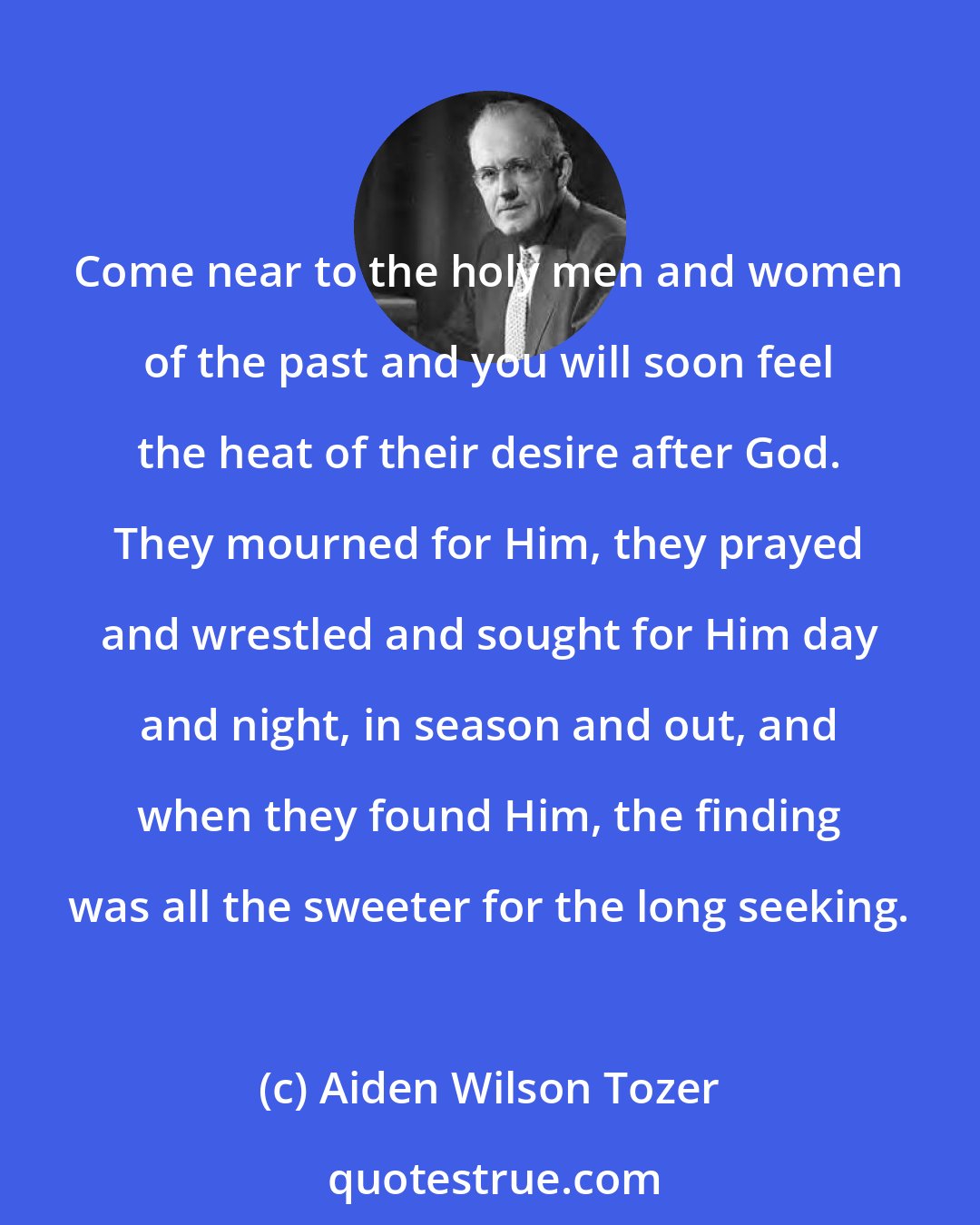 Aiden Wilson Tozer: Come near to the holy men and women of the past and you will soon feel the heat of their desire after God. They mourned for Him, they prayed and wrestled and sought for Him day and night, in season and out, and when they found Him, the finding was all the sweeter for the long seeking.