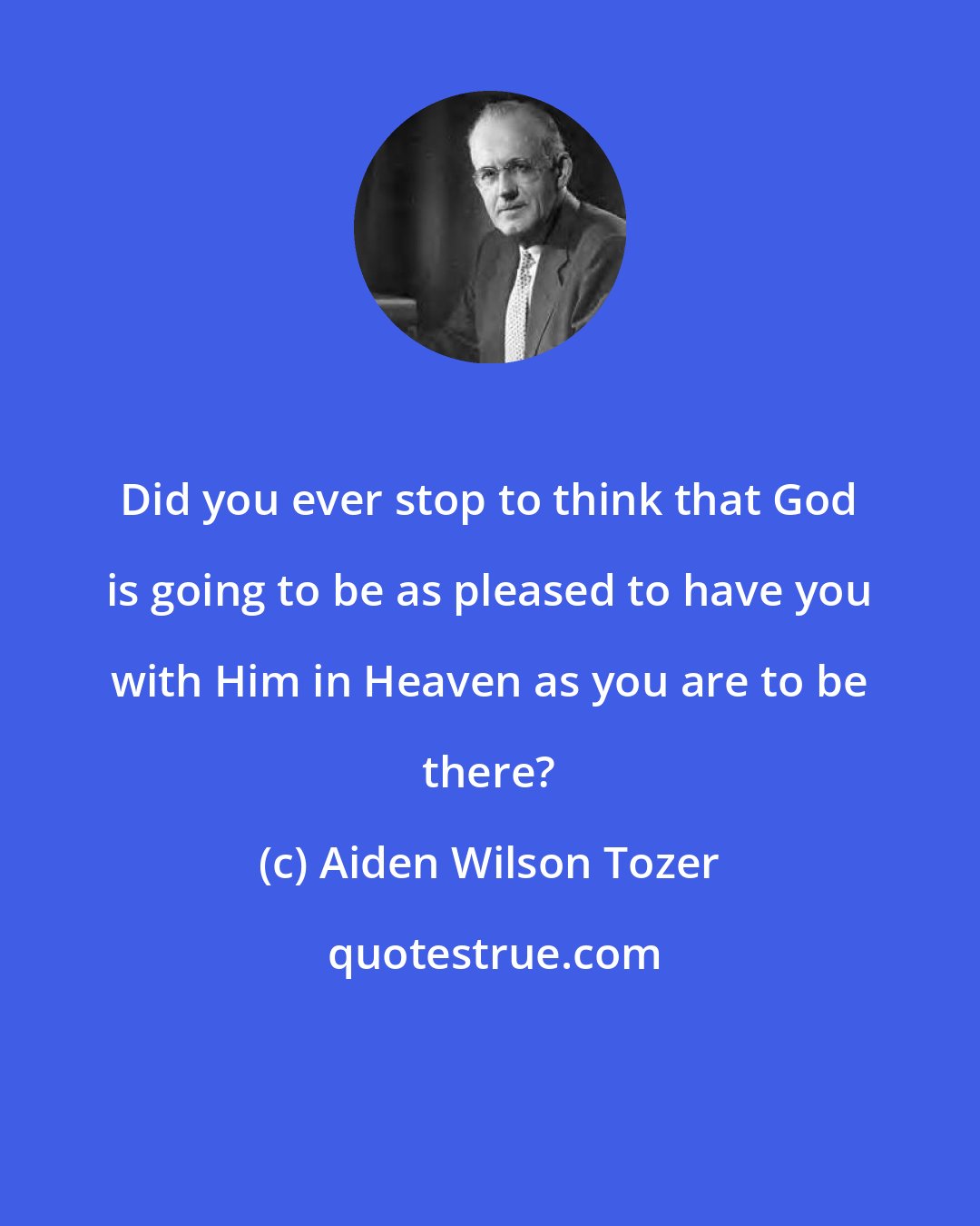 Aiden Wilson Tozer: Did you ever stop to think that God is going to be as pleased to have you with Him in Heaven as you are to be there?