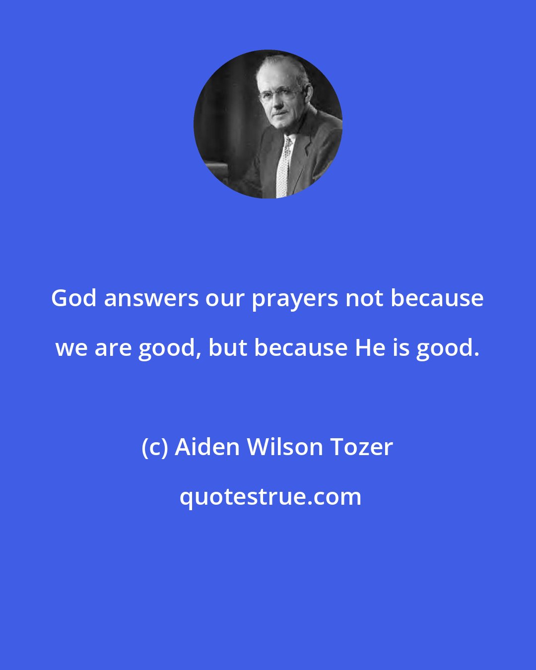 Aiden Wilson Tozer: God answers our prayers not because we are good, but because He is good.