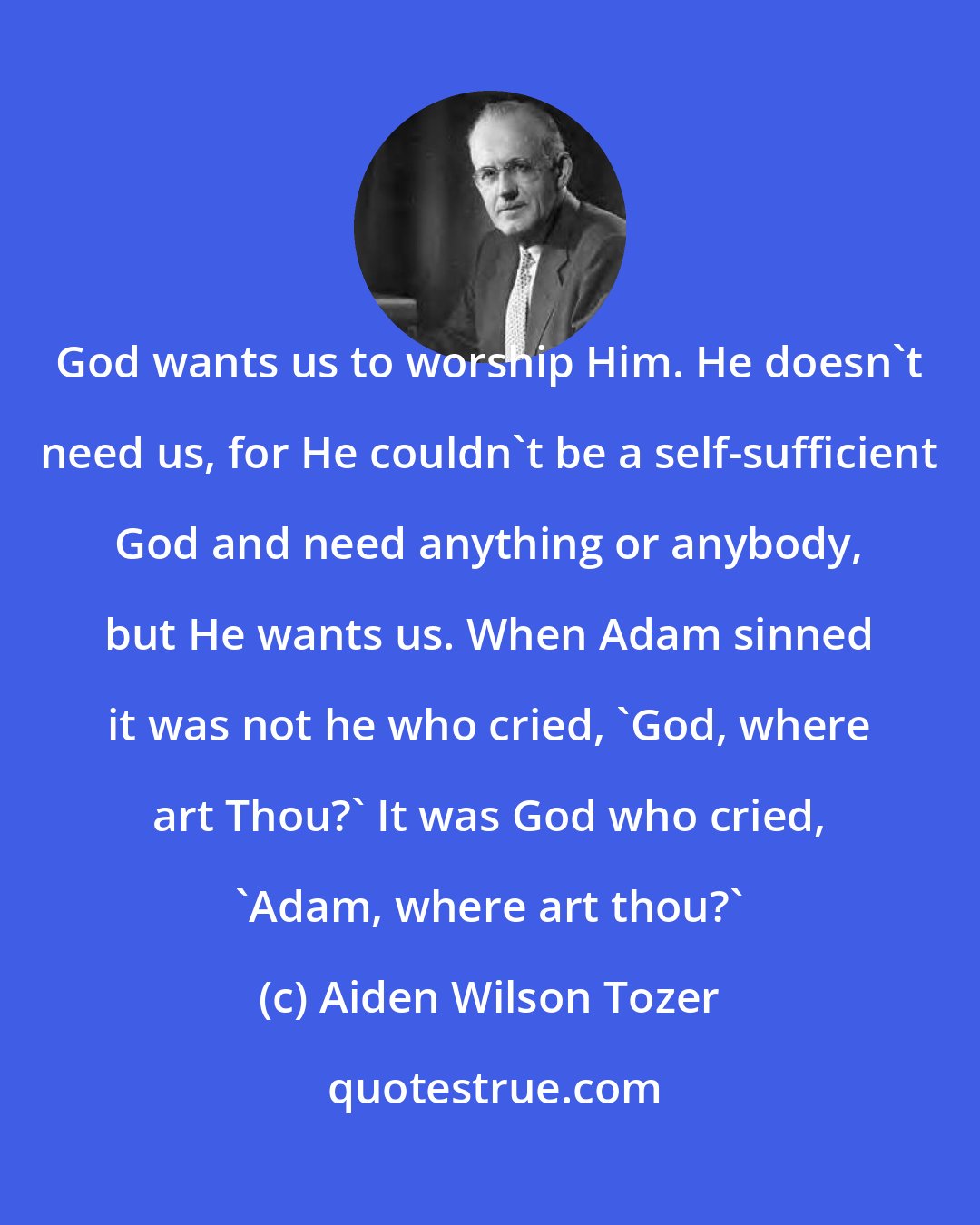 Aiden Wilson Tozer: God wants us to worship Him. He doesn't need us, for He couldn't be a self-sufficient God and need anything or anybody, but He wants us. When Adam sinned it was not he who cried, 'God, where art Thou?' It was God who cried, 'Adam, where art thou?'