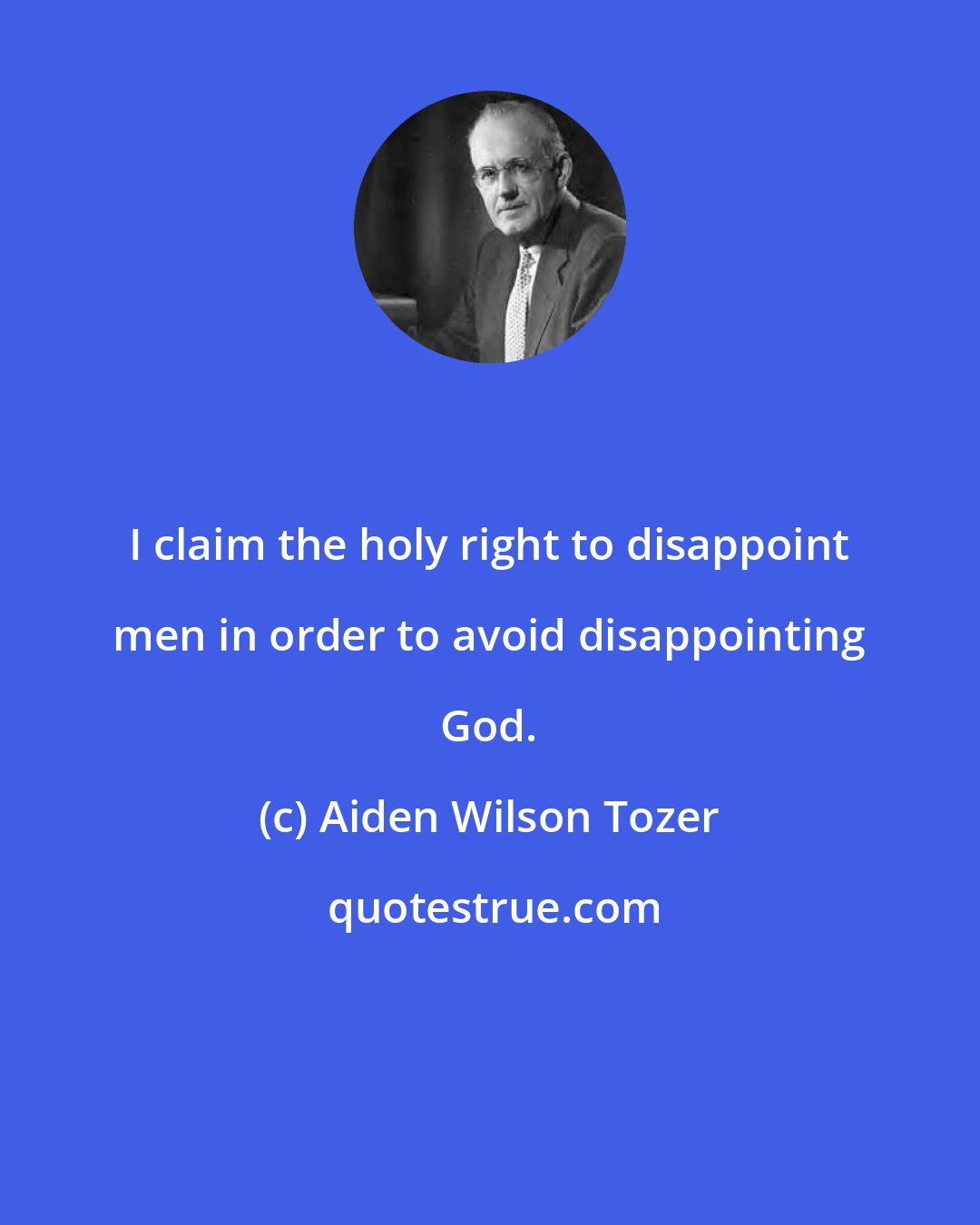 Aiden Wilson Tozer: I claim the holy right to disappoint men in order to avoid disappointing God.