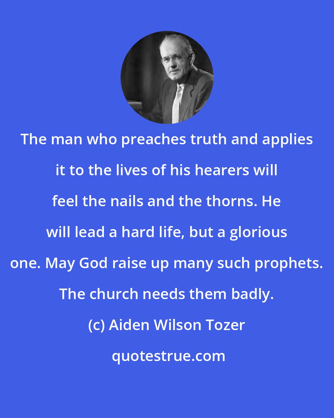 Aiden Wilson Tozer: The man who preaches truth and applies it to the lives of his hearers will feel the nails and the thorns. He will lead a hard life, but a glorious one. May God raise up many such prophets. The church needs them badly.