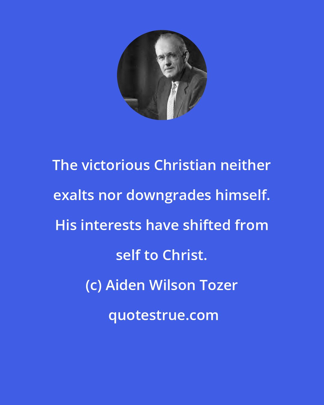 Aiden Wilson Tozer: The victorious Christian neither exalts nor downgrades himself. His interests have shifted from self to Christ.