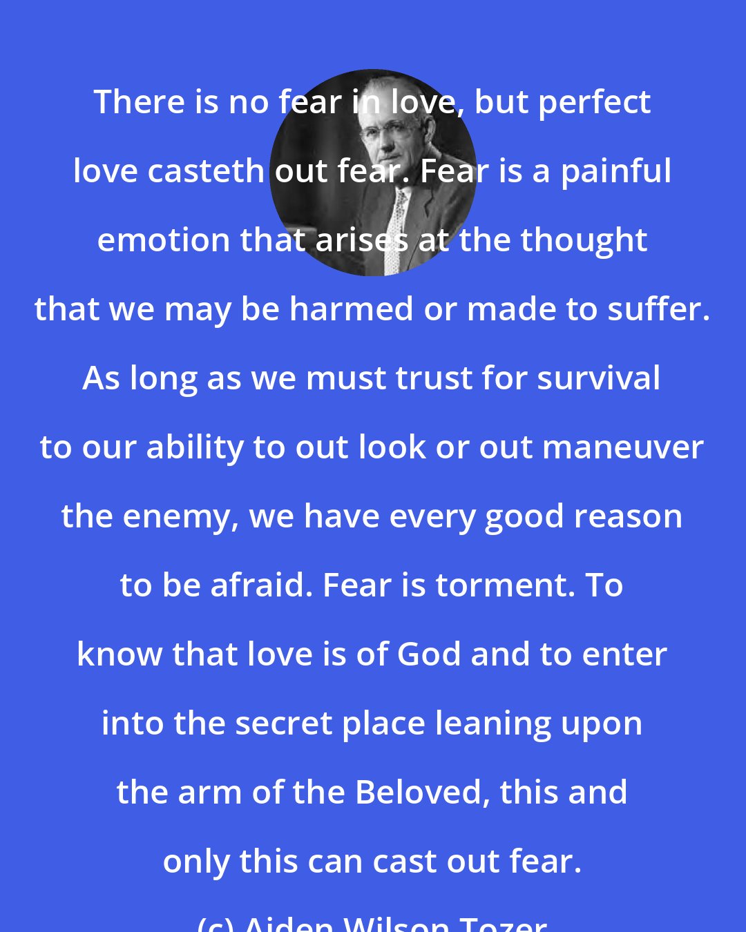 Aiden Wilson Tozer: There is no fear in love, but perfect love casteth out fear. Fear is a painful emotion that arises at the thought that we may be harmed or made to suffer. As long as we must trust for survival to our ability to out look or out maneuver the enemy, we have every good reason to be afraid. Fear is torment. To know that love is of God and to enter into the secret place leaning upon the arm of the Beloved, this and only this can cast out fear.