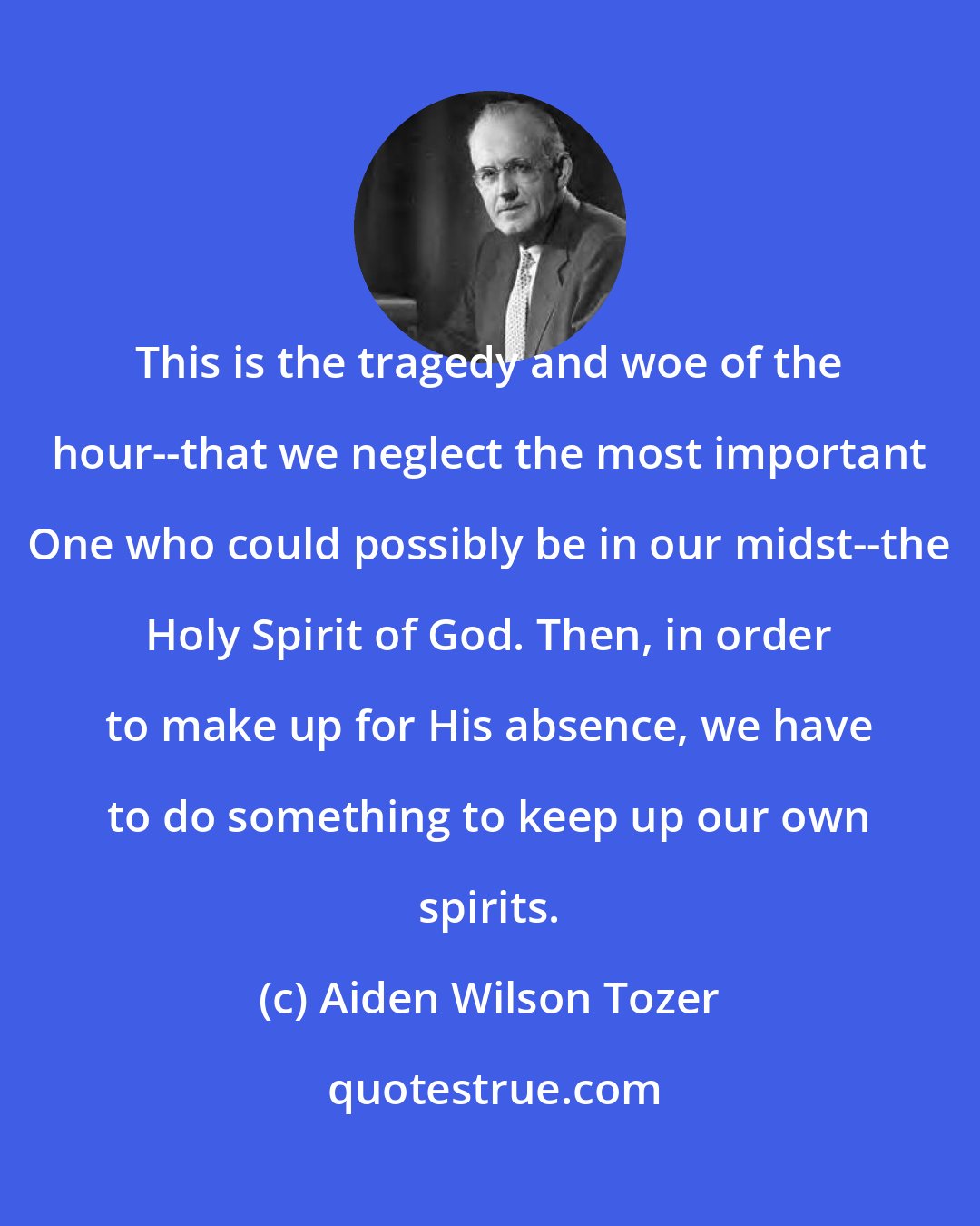 Aiden Wilson Tozer: This is the tragedy and woe of the hour--that we neglect the most important One who could possibly be in our midst--the Holy Spirit of God. Then, in order to make up for His absence, we have to do something to keep up our own spirits.