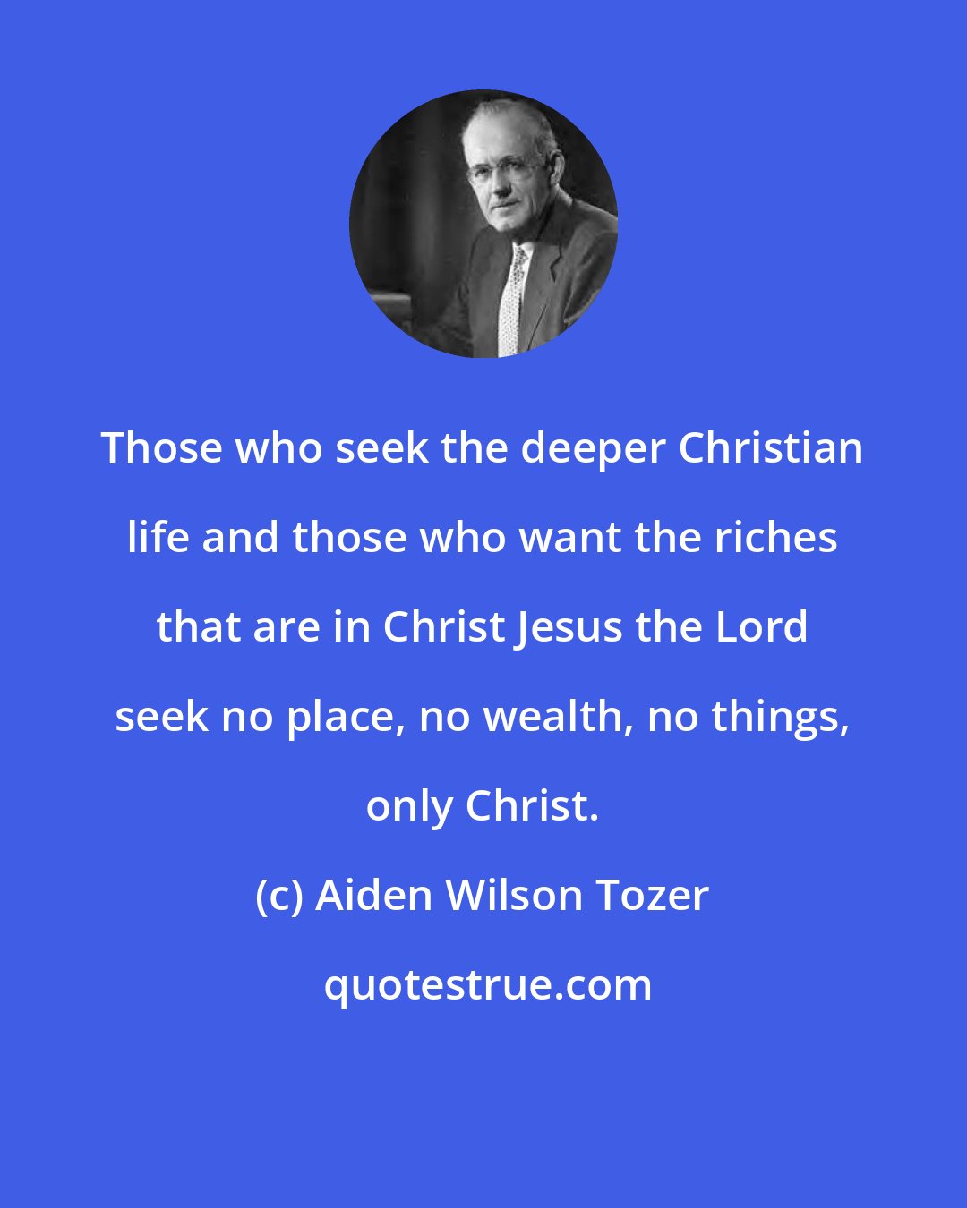 Aiden Wilson Tozer: Those who seek the deeper Christian life and those who want the riches that are in Christ Jesus the Lord seek no place, no wealth, no things, only Christ.