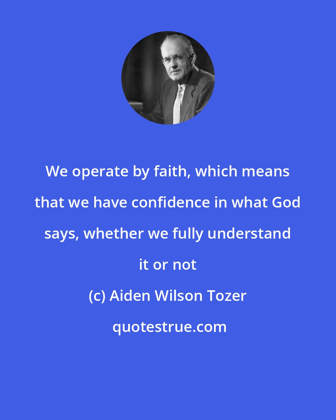 Aiden Wilson Tozer: We operate by faith, which means that we have confidence in what God says, whether we fully understand it or not