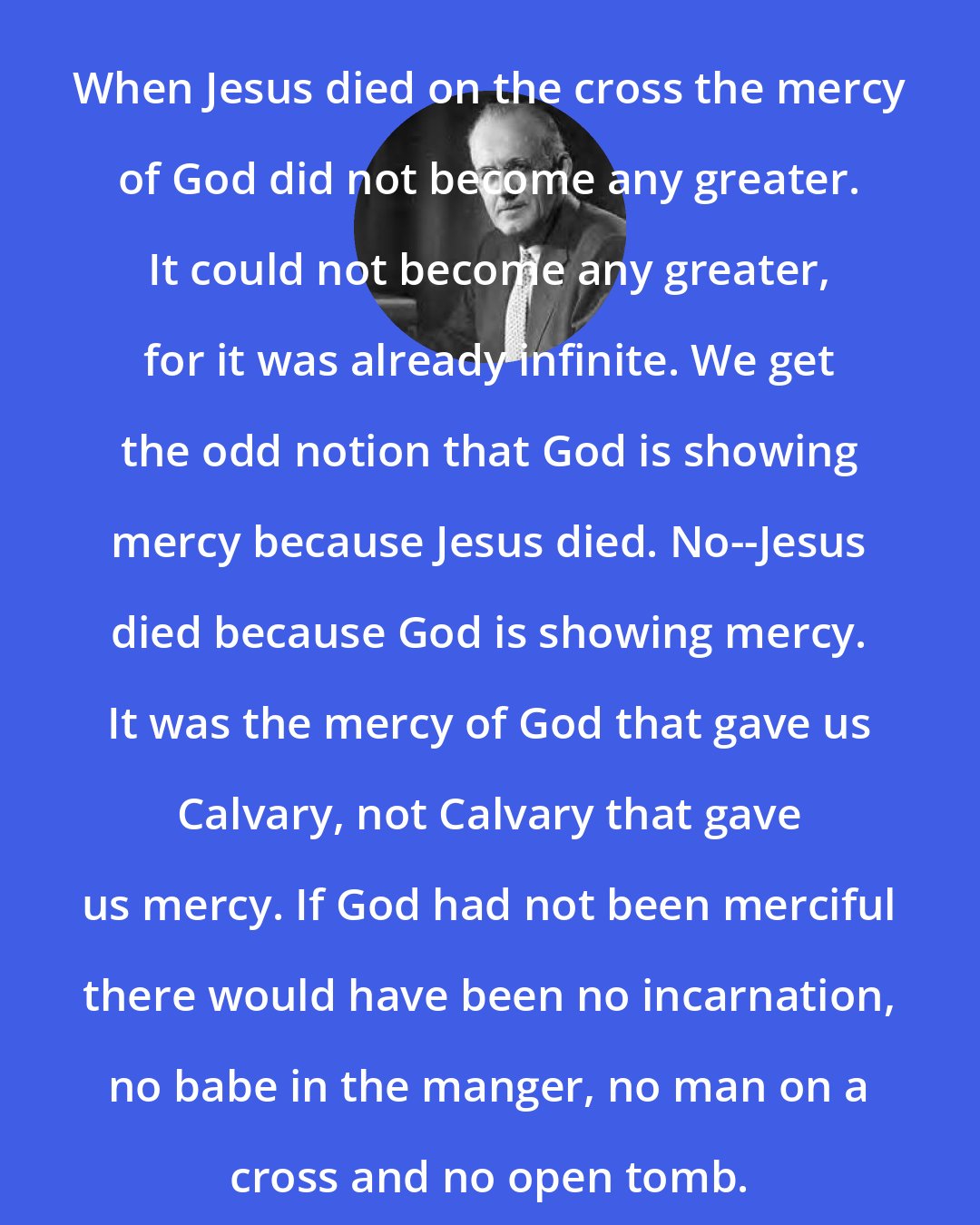 Aiden Wilson Tozer: When Jesus died on the cross the mercy of God did not become any greater. It could not become any greater, for it was already infinite. We get the odd notion that God is showing mercy because Jesus died. No--Jesus died because God is showing mercy. It was the mercy of God that gave us Calvary, not Calvary that gave us mercy. If God had not been merciful there would have been no incarnation, no babe in the manger, no man on a cross and no open tomb.