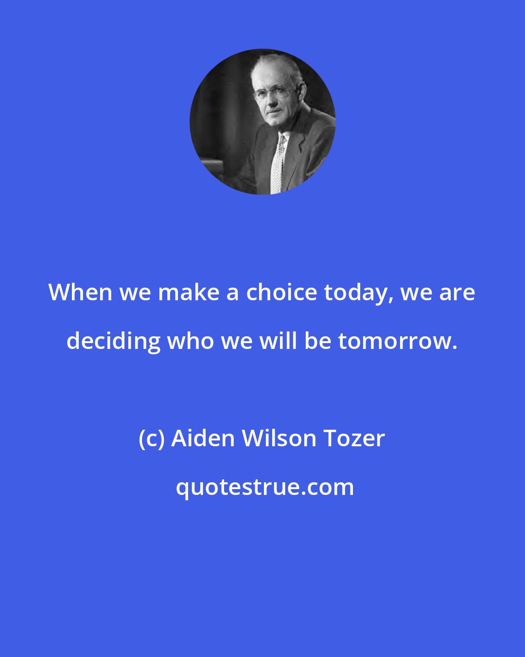 Aiden Wilson Tozer: When we make a choice today, we are deciding who we will be tomorrow.