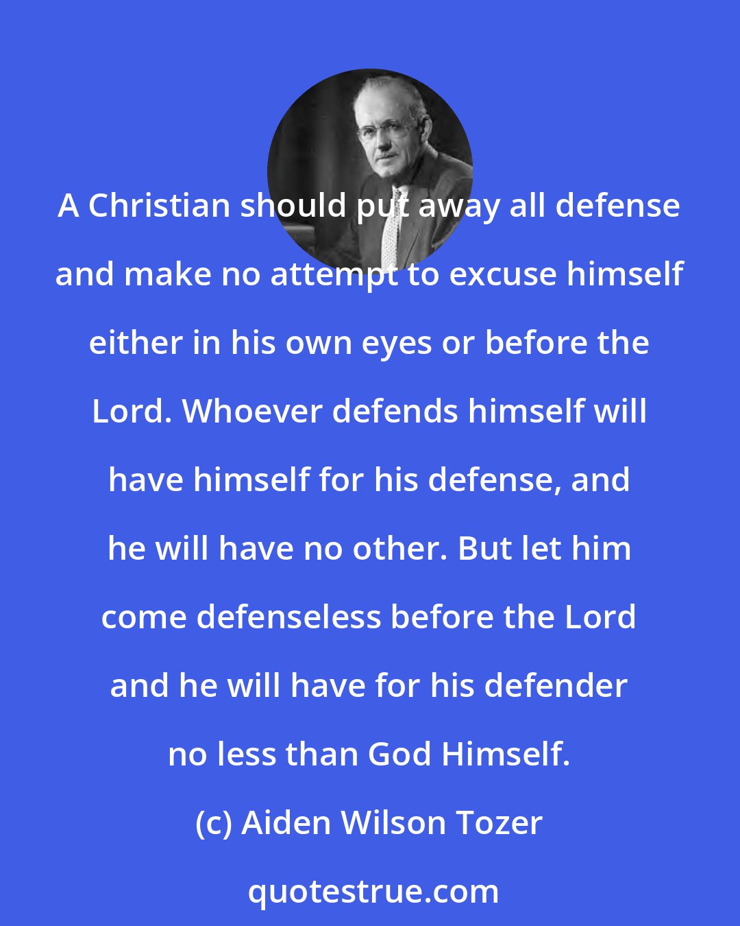 Aiden Wilson Tozer: A Christian should put away all defense and make no attempt to excuse himself either in his own eyes or before the Lord. Whoever defends himself will have himself for his defense, and he will have no other. But let him come defenseless before the Lord and he will have for his defender no less than God Himself.