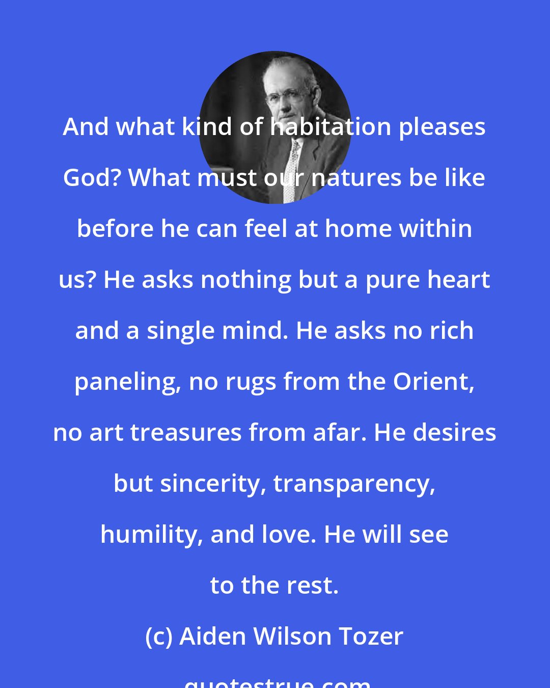 Aiden Wilson Tozer: And what kind of habitation pleases God? What must our natures be like before he can feel at home within us? He asks nothing but a pure heart and a single mind. He asks no rich paneling, no rugs from the Orient, no art treasures from afar. He desires but sincerity, transparency, humility, and love. He will see to the rest.