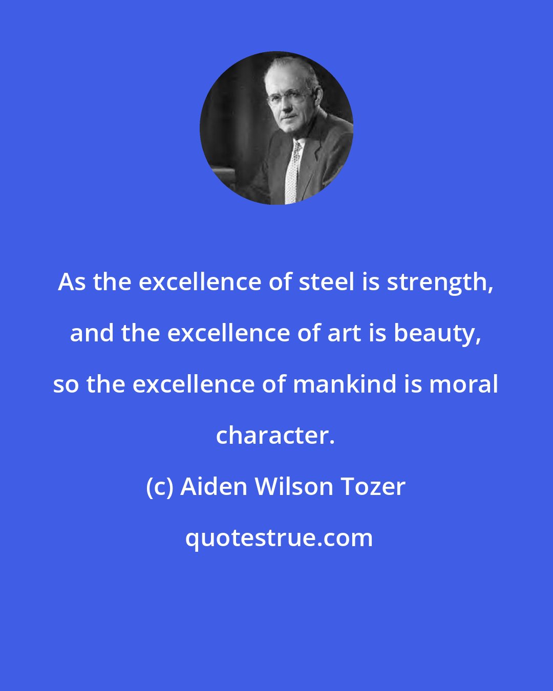 Aiden Wilson Tozer: As the excellence of steel is strength, and the excellence of art is beauty, so the excellence of mankind is moral character.