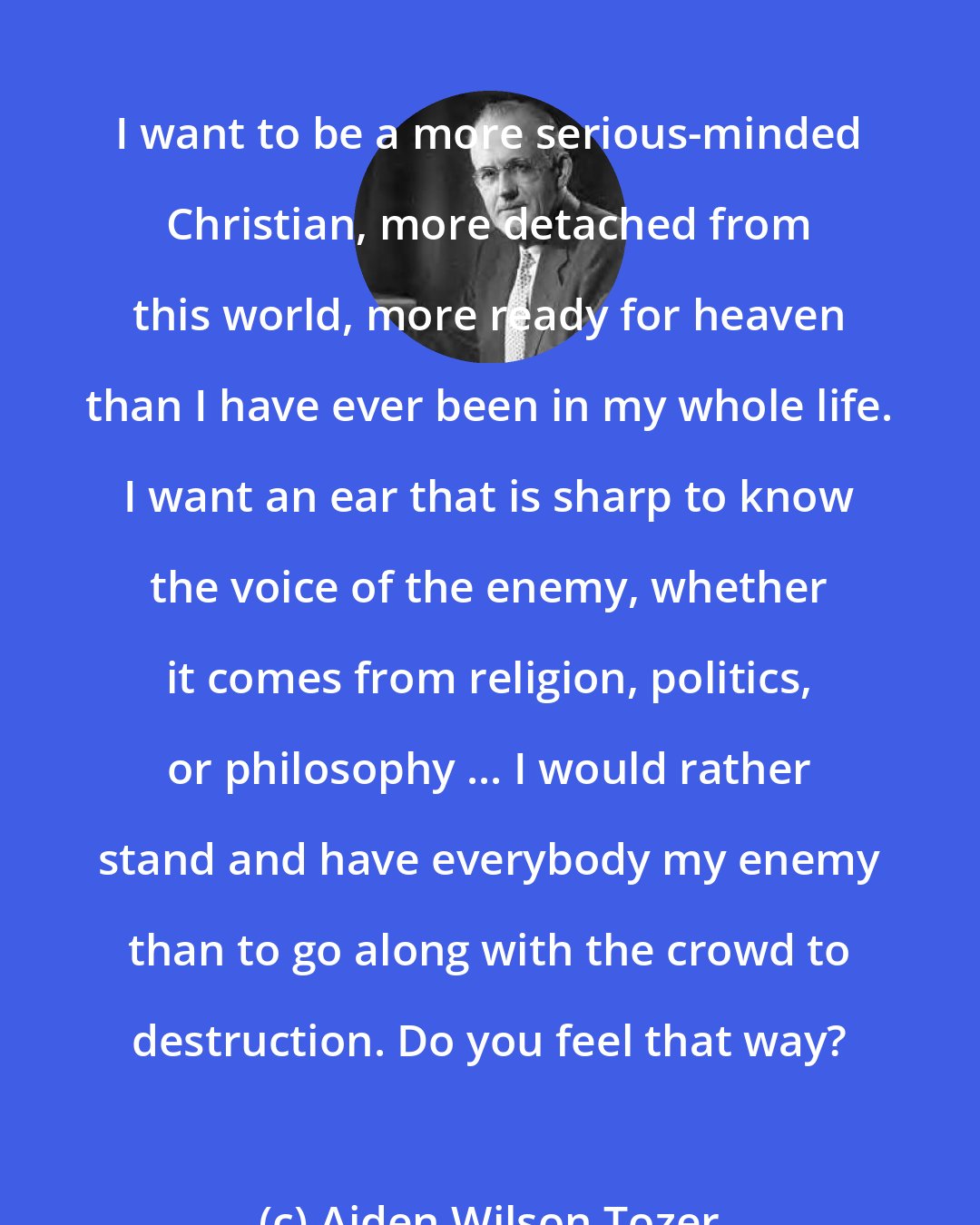 Aiden Wilson Tozer: I want to be a more serious-minded Christian, more detached from this world, more ready for heaven than I have ever been in my whole life. I want an ear that is sharp to know the voice of the enemy, whether it comes from religion, politics, or philosophy ... I would rather stand and have everybody my enemy than to go along with the crowd to destruction. Do you feel that way?