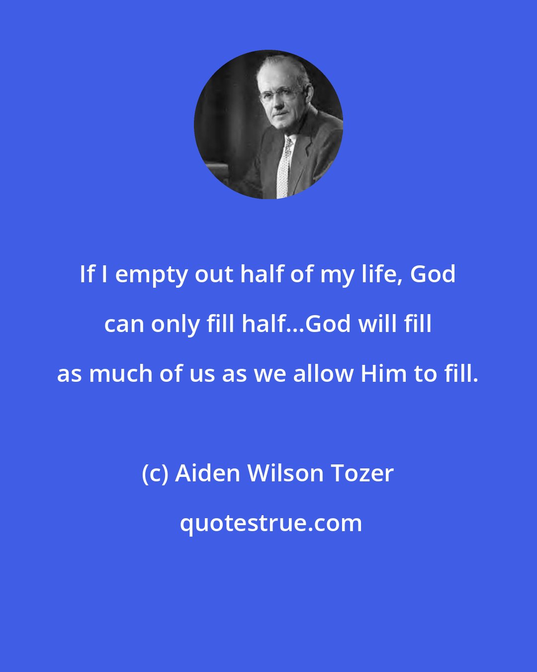 Aiden Wilson Tozer: If I empty out half of my life, God can only fill half...God will fill as much of us as we allow Him to fill.