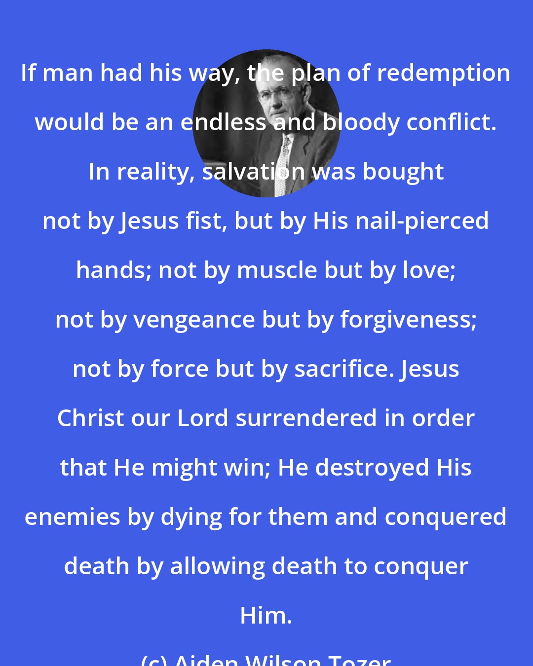 Aiden Wilson Tozer: If man had his way, the plan of redemption would be an endless and bloody conflict. In reality, salvation was bought not by Jesus fist, but by His nail-pierced hands; not by muscle but by love; not by vengeance but by forgiveness; not by force but by sacrifice. Jesus Christ our Lord surrendered in order that He might win; He destroyed His enemies by dying for them and conquered death by allowing death to conquer Him.