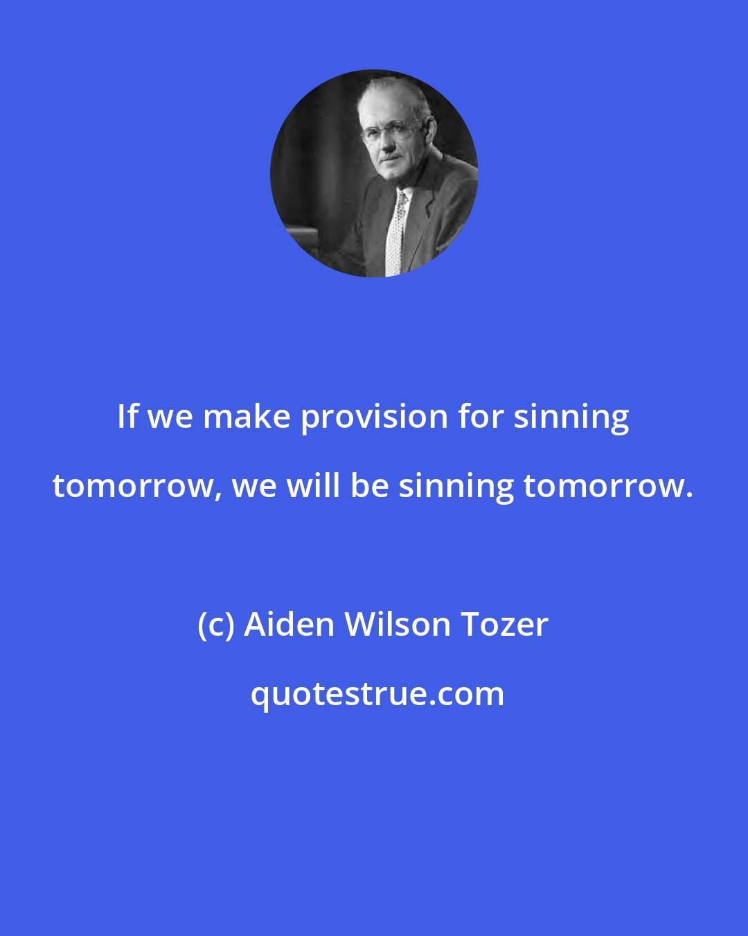 Aiden Wilson Tozer: If we make provision for sinning tomorrow, we will be sinning tomorrow.