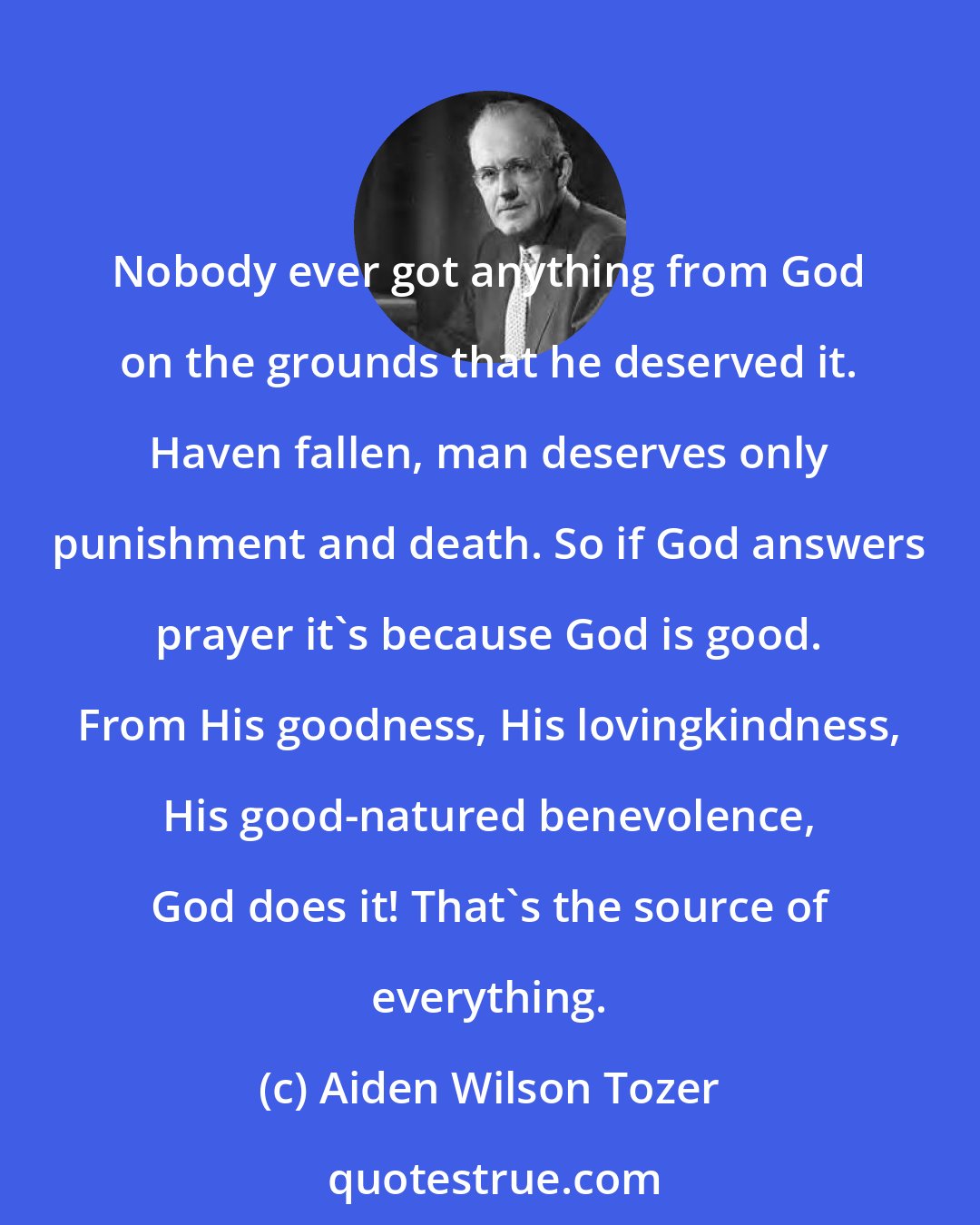 Aiden Wilson Tozer: Nobody ever got anything from God on the grounds that he deserved it. Haven fallen, man deserves only punishment and death. So if God answers prayer it's because God is good. From His goodness, His lovingkindness, His good-natured benevolence, God does it! That's the source of everything.