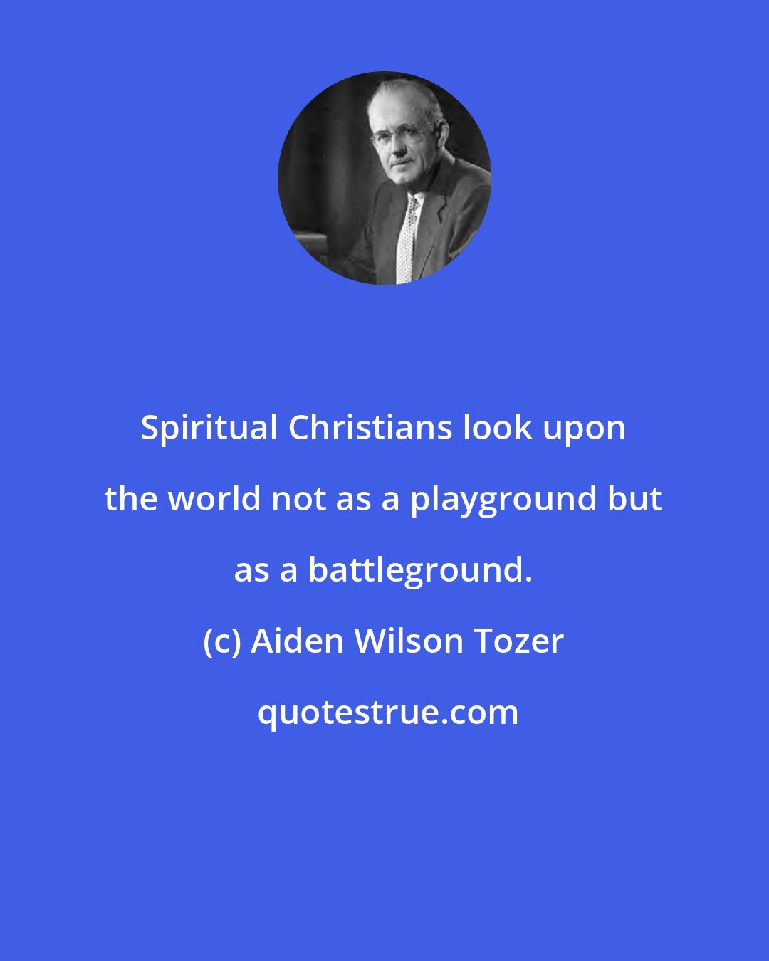 Aiden Wilson Tozer: Spiritual Christians look upon the world not as a playground but as a battleground.