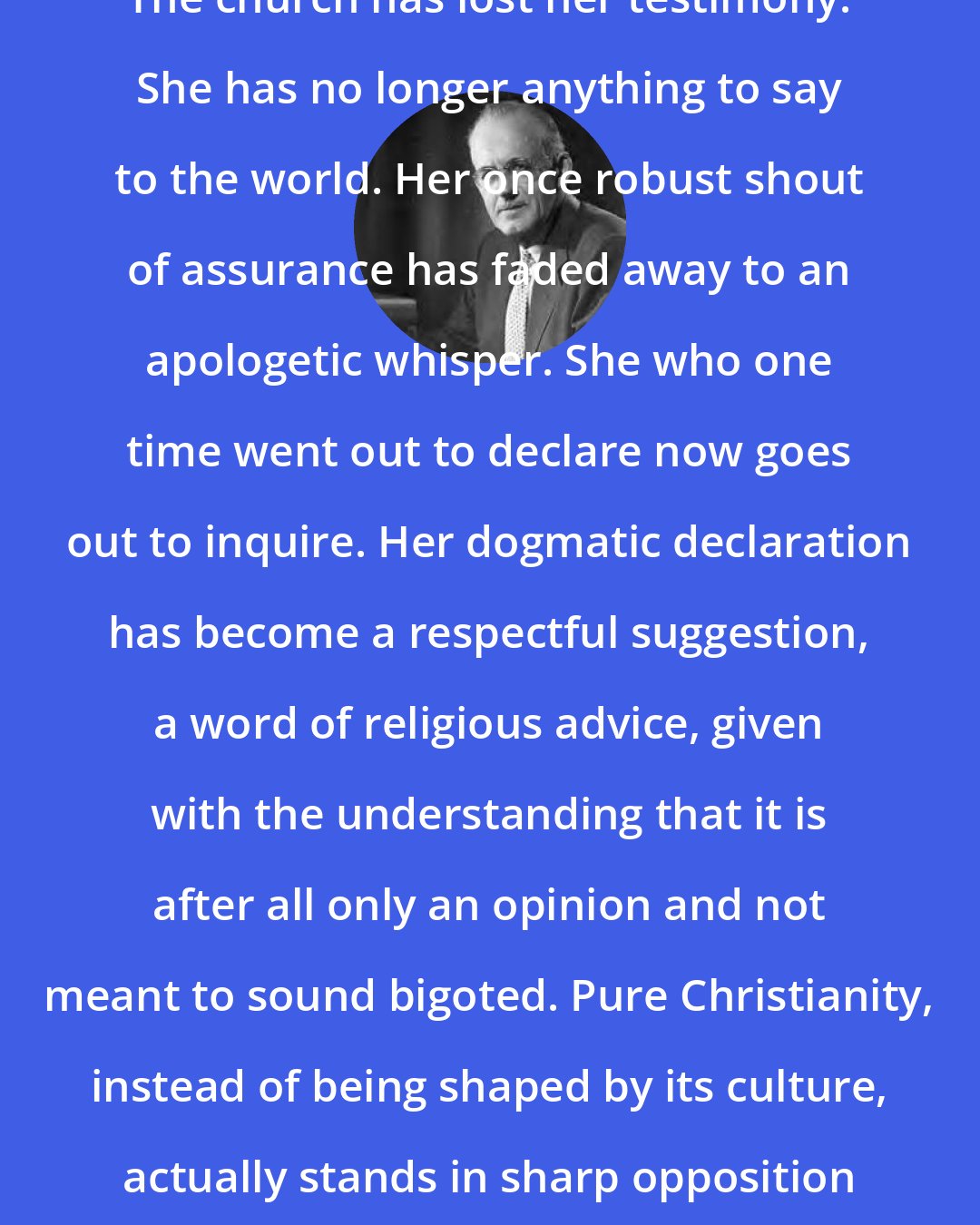 Aiden Wilson Tozer: The church has lost her testimony. She has no longer anything to say to the world. Her once robust shout of assurance has faded away to an apologetic whisper. She who one time went out to declare now goes out to inquire. Her dogmatic declaration has become a respectful suggestion, a word of religious advice, given with the understanding that it is after all only an opinion and not meant to sound bigoted. Pure Christianity, instead of being shaped by its culture, actually stands in sharp opposition to it.