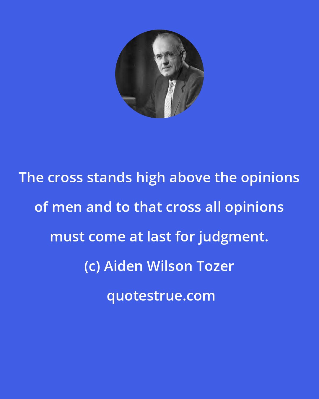 Aiden Wilson Tozer: The cross stands high above the opinions of men and to that cross all opinions must come at last for judgment.