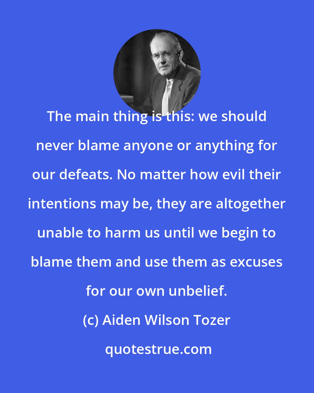 Aiden Wilson Tozer: The main thing is this: we should never blame anyone or anything for our defeats. No matter how evil their intentions may be, they are altogether unable to harm us until we begin to blame them and use them as excuses for our own unbelief.