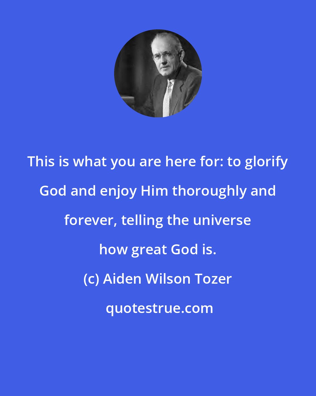 Aiden Wilson Tozer: This is what you are here for: to glorify God and enjoy Him thoroughly and forever, telling the universe how great God is.