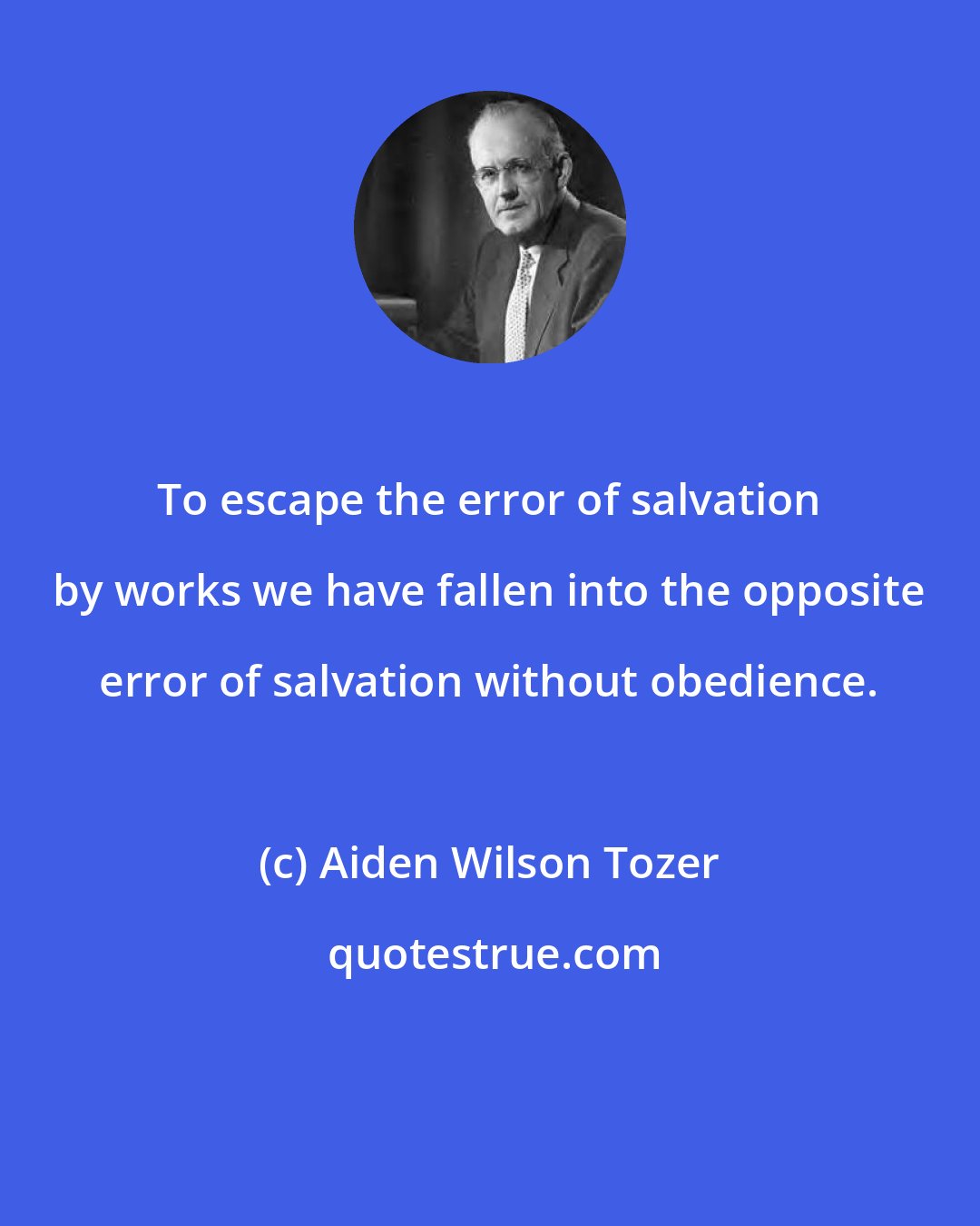 Aiden Wilson Tozer: To escape the error of salvation by works we have fallen into the opposite error of salvation without obedience.