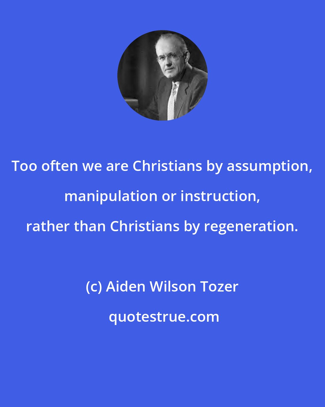 Aiden Wilson Tozer: Too often we are Christians by assumption, manipulation or instruction, rather than Christians by regeneration.