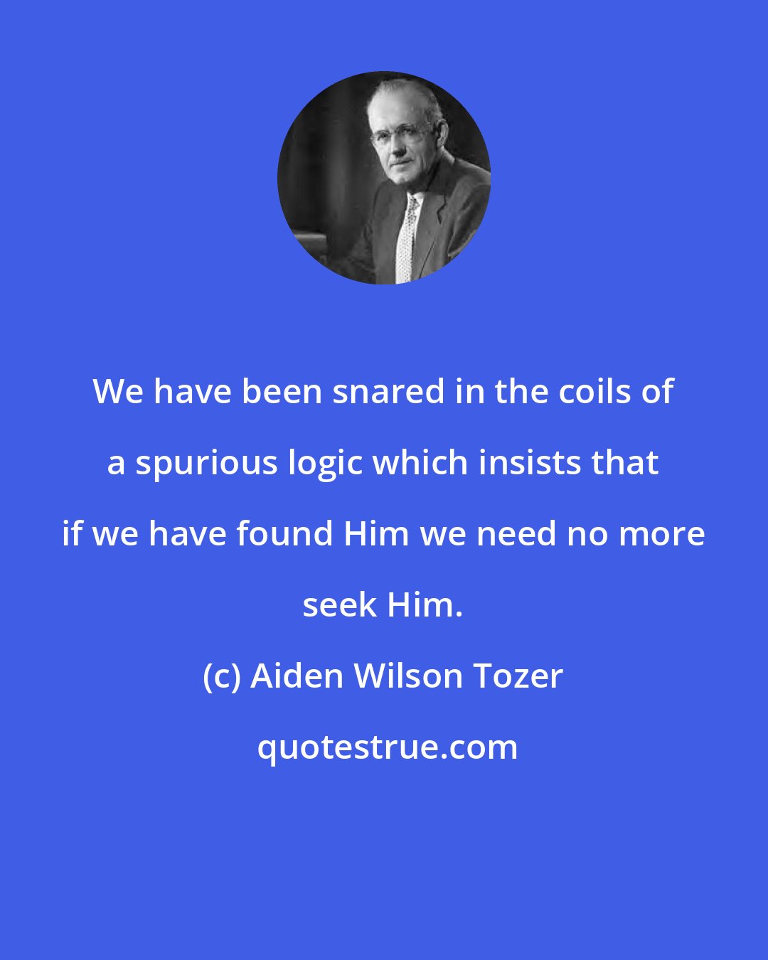 Aiden Wilson Tozer: We have been snared in the coils of a spurious logic which insists that if we have found Him we need no more seek Him.