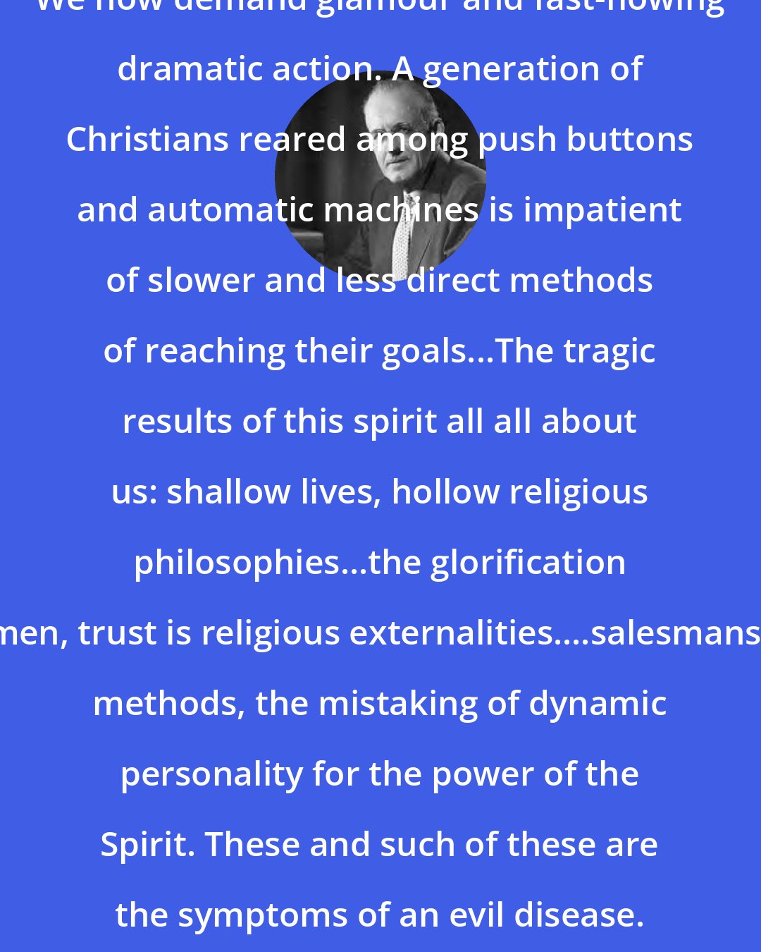 Aiden Wilson Tozer: We now demand glamour and fast-flowing dramatic action. A generation of Christians reared among push buttons and automatic machines is impatient of slower and less direct methods of reaching their goals...The tragic results of this spirit all all about us: shallow lives, hollow religious philosophies...the glorification of men, trust is religious externalities....salesmanship methods, the mistaking of dynamic personality for the power of the Spirit. These and such of these are the symptoms of an evil disease.
