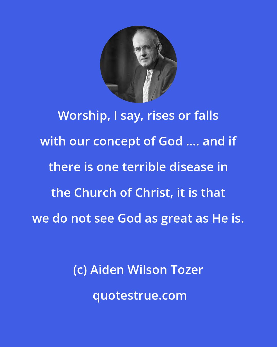 Aiden Wilson Tozer: Worship, I say, rises or falls with our concept of God .... and if there is one terrible disease in the Church of Christ, it is that we do not see God as great as He is.