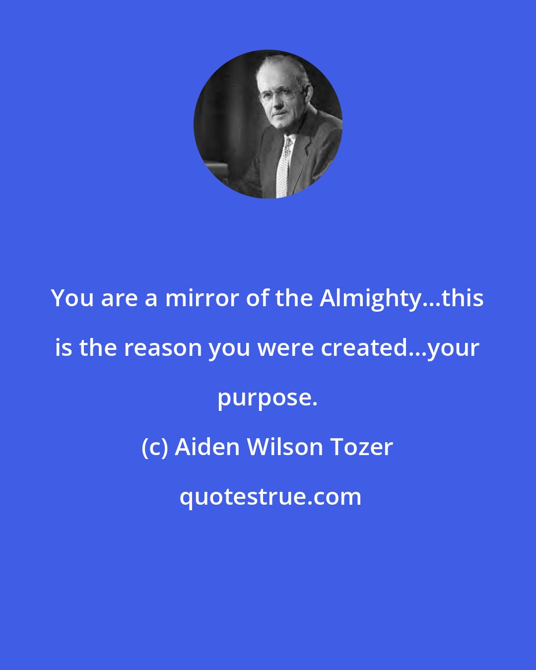 Aiden Wilson Tozer: You are a mirror of the Almighty...this is the reason you were created...your purpose.