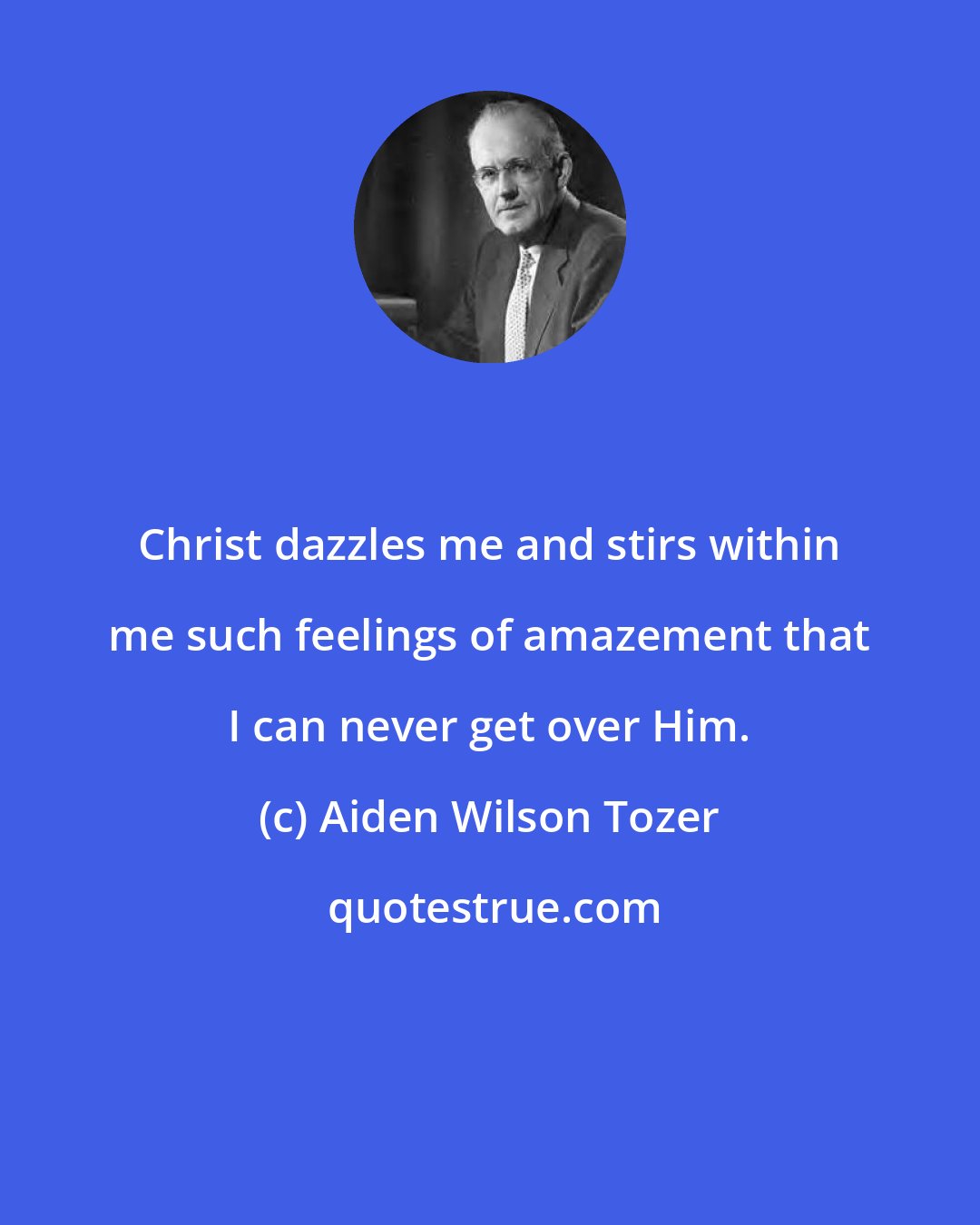 Aiden Wilson Tozer: Christ dazzles me and stirs within me such feelings of amazement that I can never get over Him.