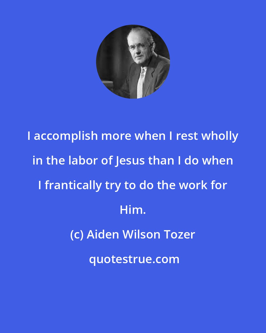 Aiden Wilson Tozer: I accomplish more when I rest wholly in the labor of Jesus than I do when I frantically try to do the work for Him.