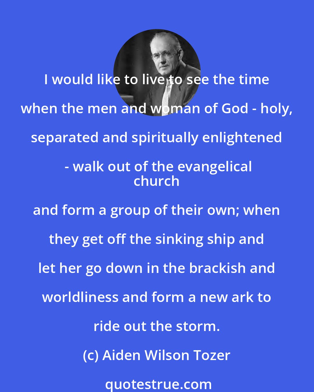 Aiden Wilson Tozer: I would like to live to see the time when the men and woman of God - holy, separated and spiritually enlightened - walk out of the evangelical
 church and form a group of their own; when they get off the sinking ship and let her go down in the brackish and worldliness and form a new ark to ride out the storm.