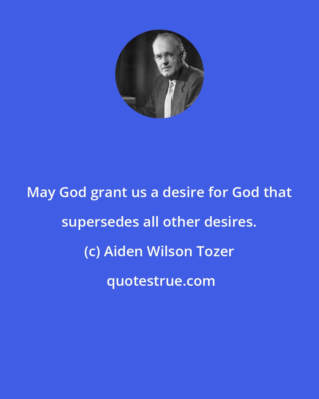 Aiden Wilson Tozer: May God grant us a desire for God that supersedes all other desires.