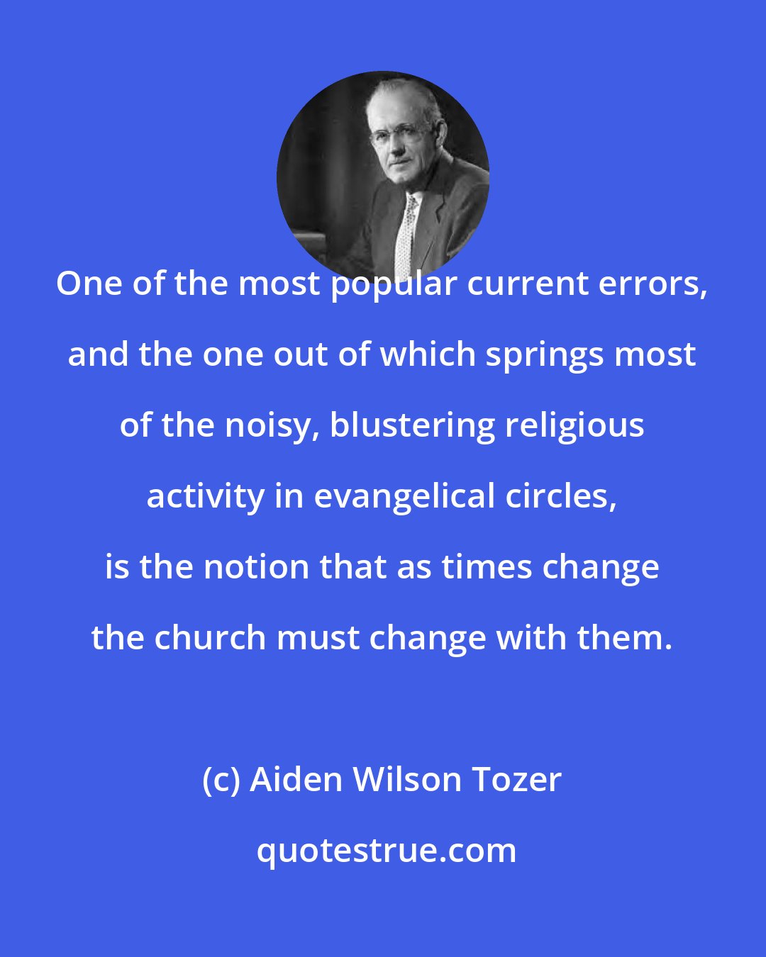 Aiden Wilson Tozer: One of the most popular current errors, and the one out of which springs most of the noisy, blustering religious activity in evangelical circles, is the notion that as times change the church must change with them.