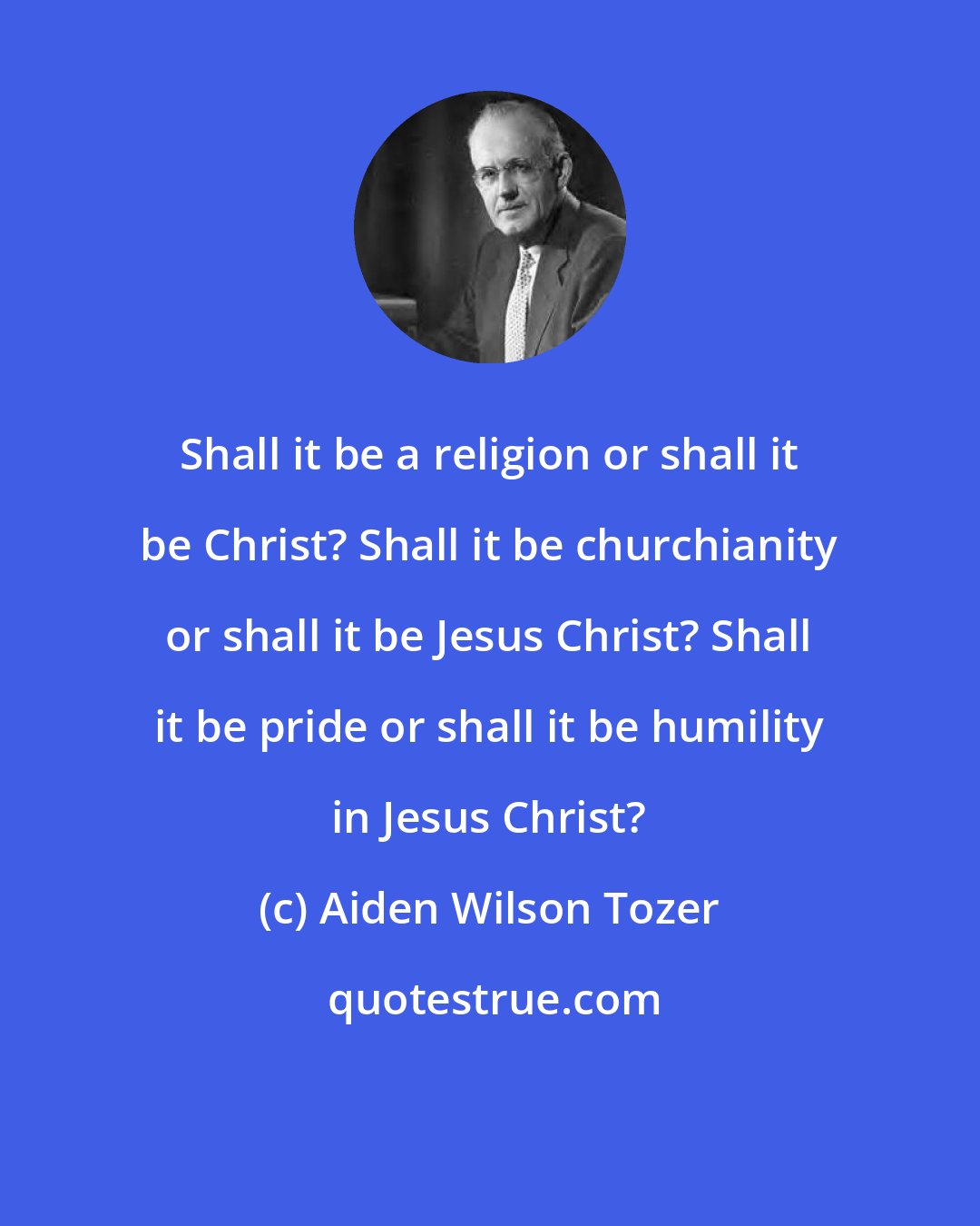 Aiden Wilson Tozer: Shall it be a religion or shall it be Christ? Shall it be churchianity or shall it be Jesus Christ? Shall it be pride or shall it be humility in Jesus Christ?