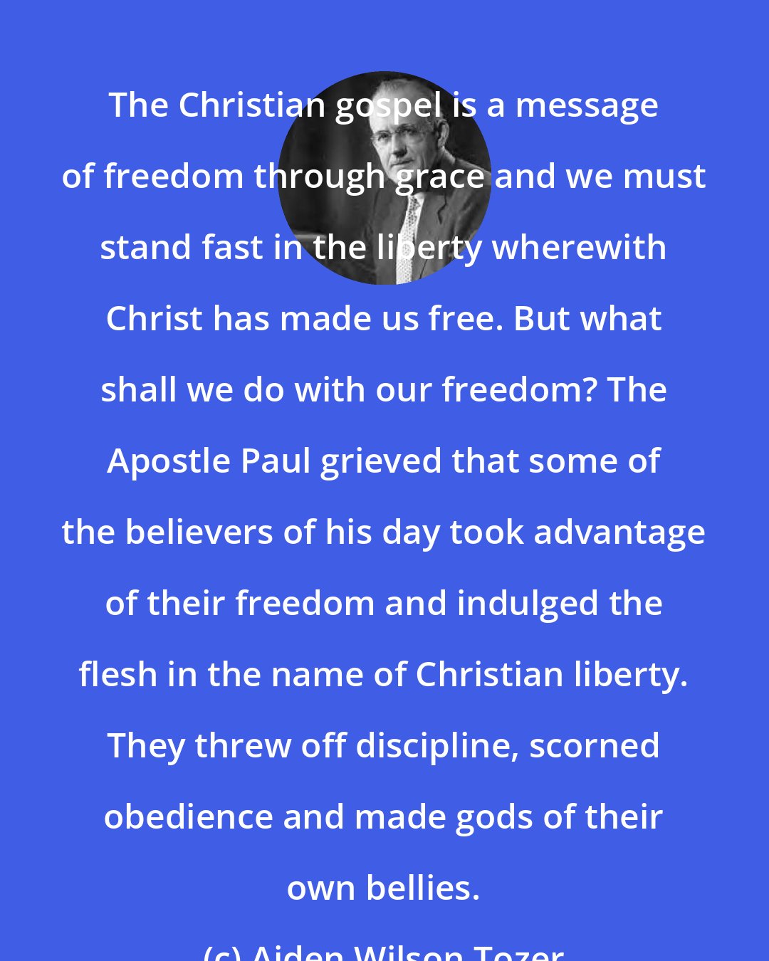 Aiden Wilson Tozer: The Christian gospel is a message of freedom through grace and we must stand fast in the liberty wherewith Christ has made us free. But what shall we do with our freedom? The Apostle Paul grieved that some of the believers of his day took advantage of their freedom and indulged the flesh in the name of Christian liberty. They threw off discipline, scorned obedience and made gods of their own bellies.