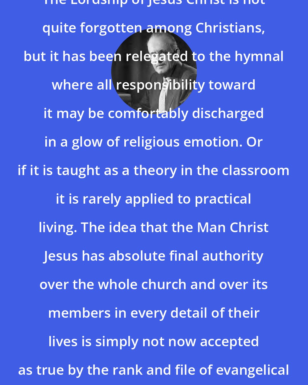 Aiden Wilson Tozer: The Lordship of Jesus Christ is not quite forgotten among Christians, but it has been relegated to the hymnal where all responsibility toward it may be comfortably discharged in a glow of religious emotion. Or if it is taught as a theory in the classroom it is rarely applied to practical living. The idea that the Man Christ Jesus has absolute final authority over the whole church and over its members in every detail of their lives is simply not now accepted as true by the rank and file of evangelical Christians.