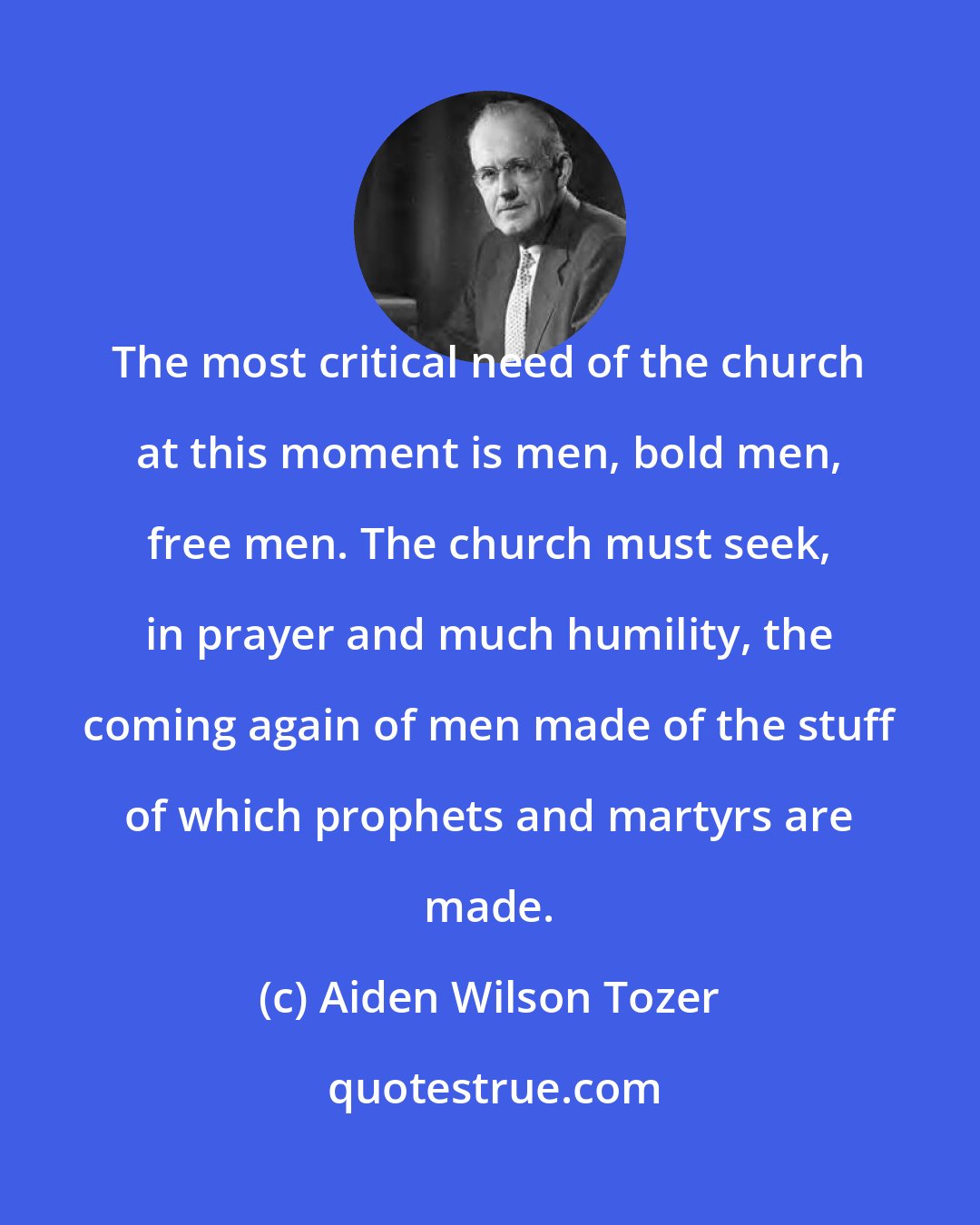 Aiden Wilson Tozer: The most critical need of the church at this moment is men, bold men, free men. The church must seek, in prayer and much humility, the coming again of men made of the stuff of which prophets and martyrs are made.