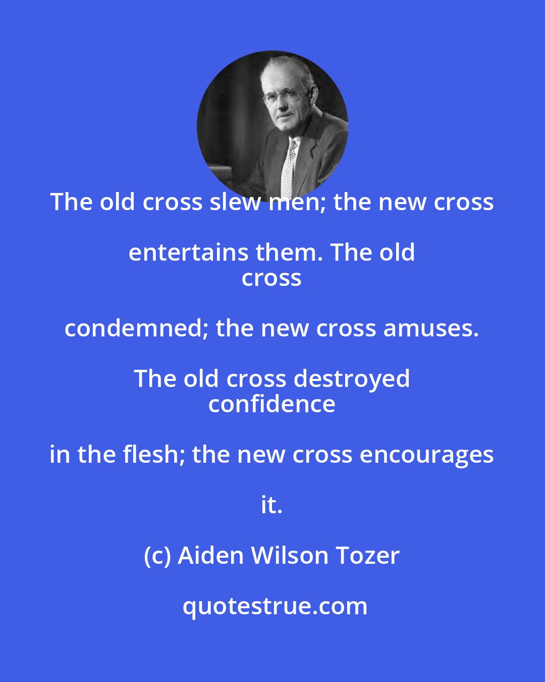 Aiden Wilson Tozer: The old cross slew men; the new cross entertains them. The old 
 cross condemned; the new cross amuses. The old cross destroyed 
 confidence in the flesh; the new cross encourages it.