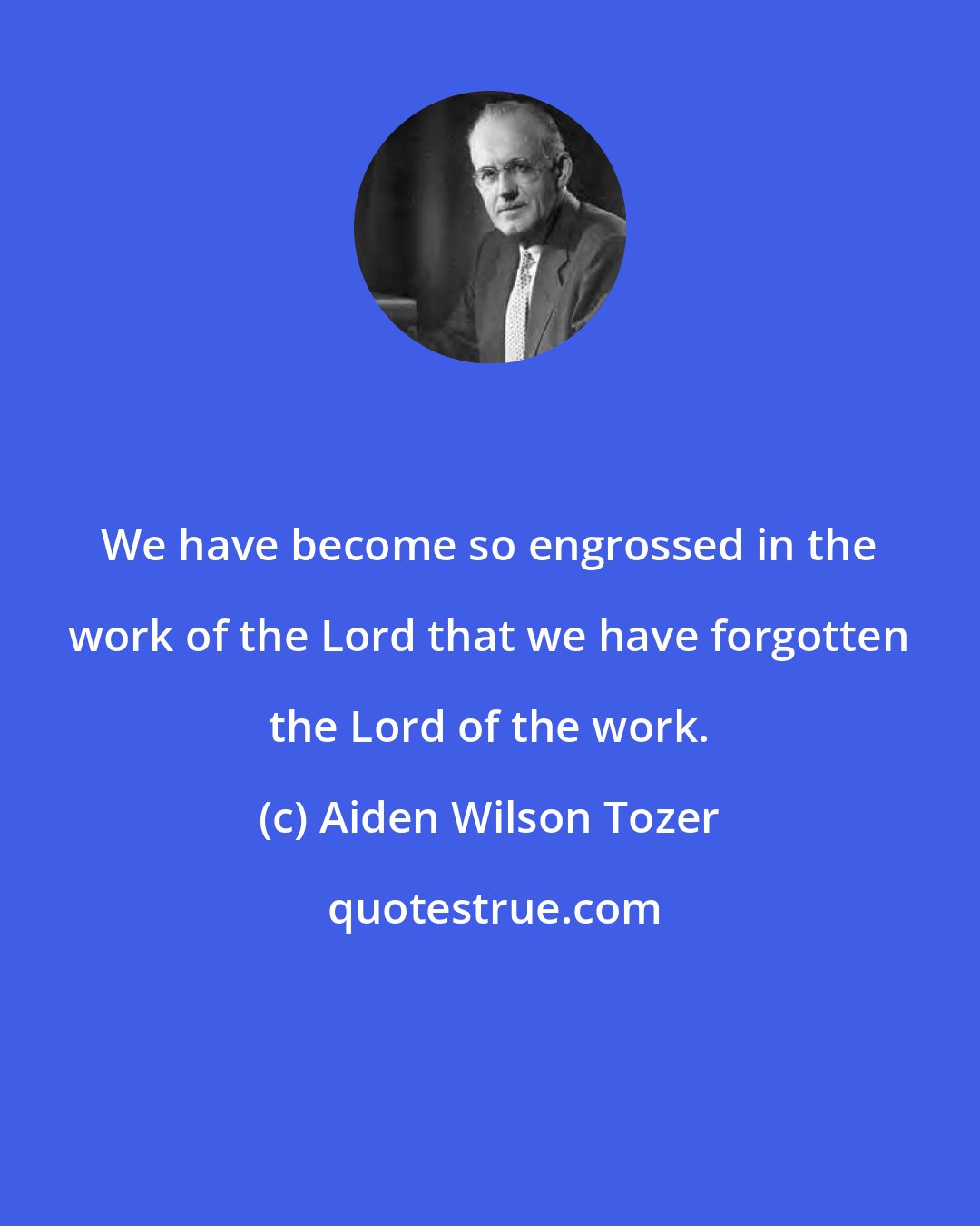 Aiden Wilson Tozer: We have become so engrossed in the work of the Lord that we have forgotten the Lord of the work.