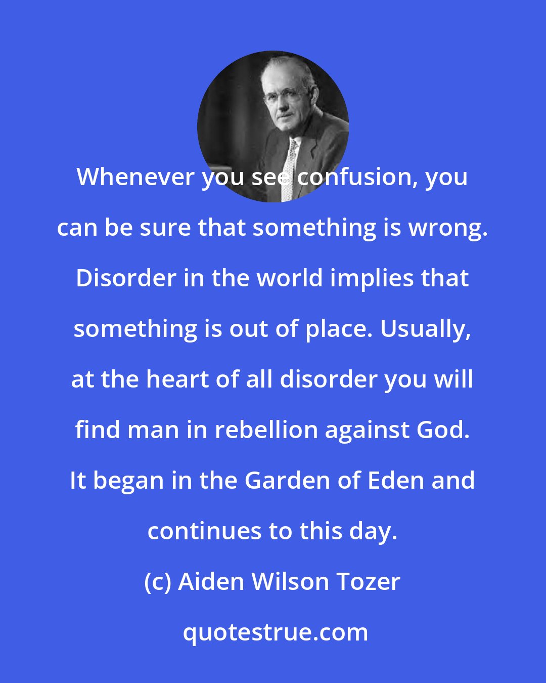 Aiden Wilson Tozer: Whenever you see confusion, you can be sure that something is wrong. Disorder in the world implies that something is out of place. Usually, at the heart of all disorder you will find man in rebellion against God. It began in the Garden of Eden and continues to this day.