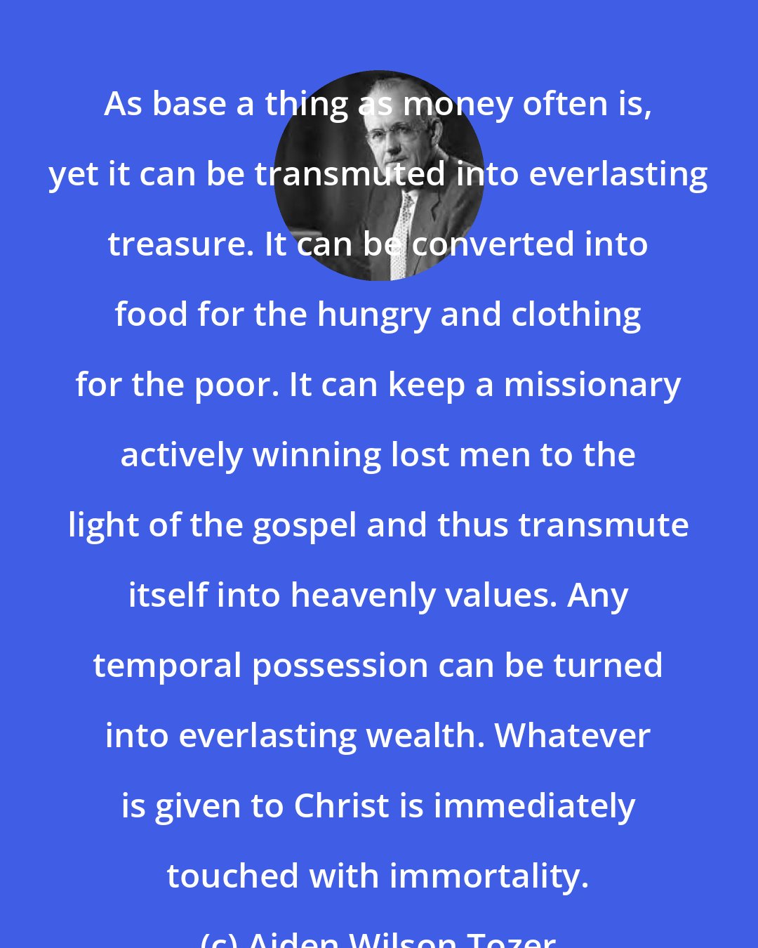 Aiden Wilson Tozer: As base a thing as money often is, yet it can be transmuted into everlasting treasure. It can be converted into food for the hungry and clothing for the poor. It can keep a missionary actively winning lost men to the light of the gospel and thus transmute itself into heavenly values. Any temporal possession can be turned into everlasting wealth. Whatever is given to Christ is immediately touched with immortality.