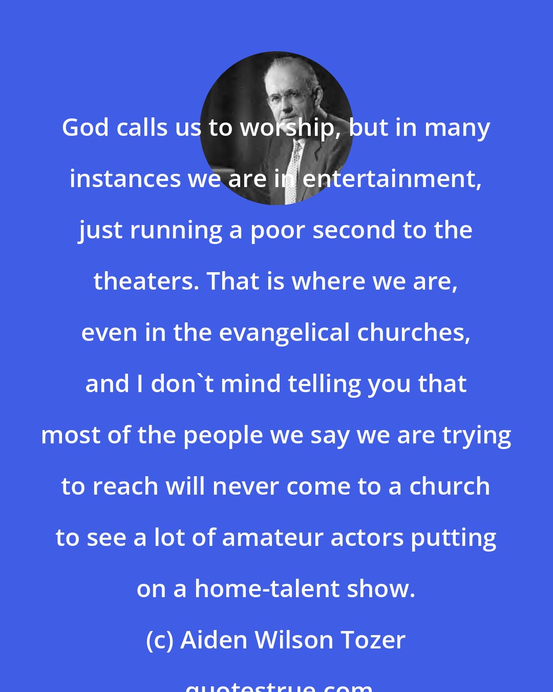 Aiden Wilson Tozer: God calls us to worship, but in many instances we are in entertainment, just running a poor second to the theaters. That is where we are, even in the evangelical churches, and I don't mind telling you that most of the people we say we are trying to reach will never come to a church to see a lot of amateur actors putting on a home-talent show.